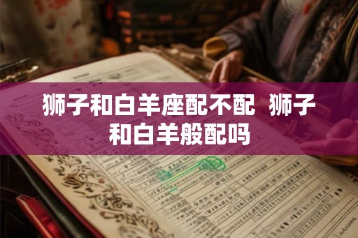 狮子和白羊座配不配 狮子和白羊般配吗 狮子和白羊座配不配 狮子和白羊般配吗