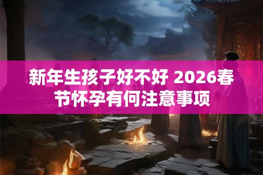 新年生孩子好不好 2026春节怀孕有何注意事项