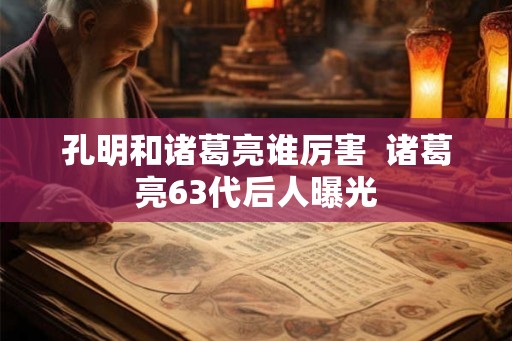 孔明和诸葛亮谁厉害  诸葛亮63代后人曝光