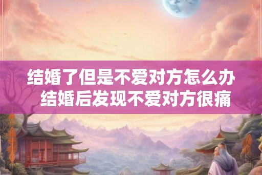 结婚了但是不爱对方怎么办 结婚后发现不爱对方很痛苦 结婚了但是不爱对方怎么办 结婚后发现不爱对方很痛苦