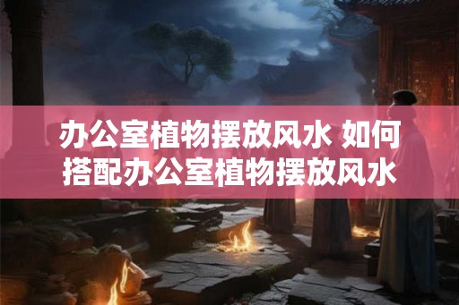 办公室植物摆放风水 如何搭配办公室植物摆放风水 办公室植物摆放风水 如何搭配办公室植物摆放风水