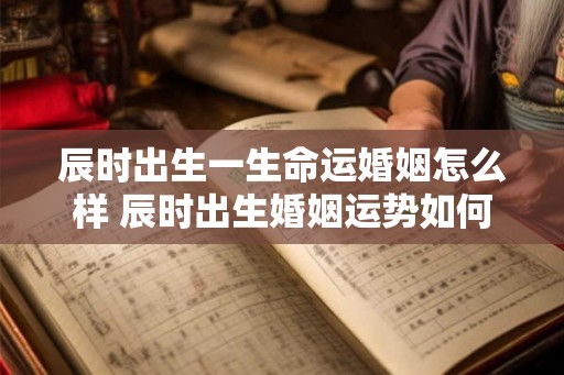 辰时出生一生命运婚姻怎么样 辰时出生婚姻运势如何