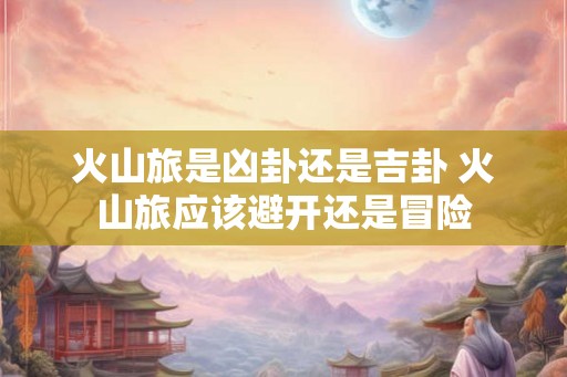 火山旅是凶卦还是吉卦 火山旅应该避开还是冒险