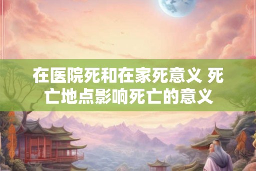 在医院死和在家死意义 死亡地点影响死亡的意义 在医院死和在家死意义 死亡地点影响死亡的意义