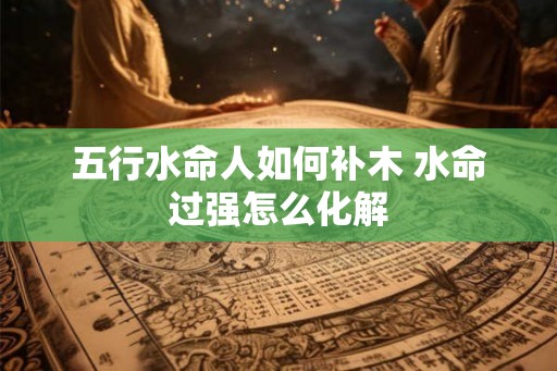 五行水命人如何补木 水命过强怎么化解