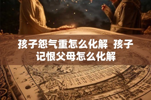 孩子怨气重怎么化解  孩子记恨父母怎么化解