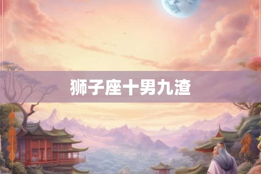 狮子座十男九渣 狮子座十男九渣