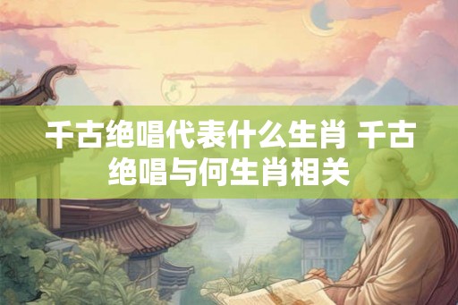 千古绝唱代表什么生肖 千古绝唱与何生肖相关
