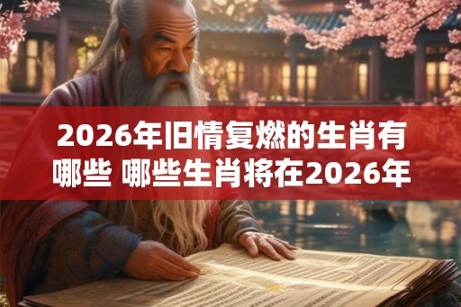 2026年旧情复燃的生肖有哪些 哪些生肖将在2026年重燃旧情 2026年旧情复燃的生肖有哪些 哪些生肖将在2026年重燃旧情