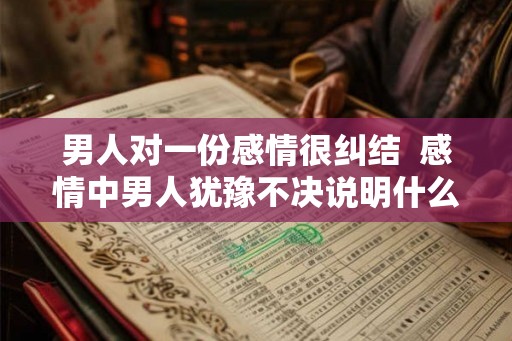 男人对一份感情很纠结  感情中男人犹豫不决说明什么