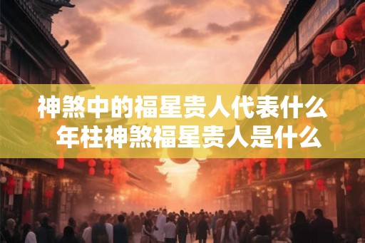 神煞中的福星贵人代表什么  年柱神煞福星贵人是什么意思