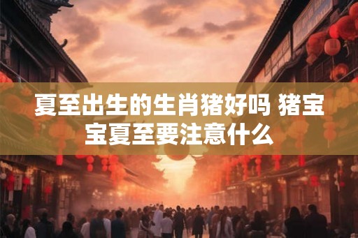 夏至出生的生肖猪好吗 猪宝宝夏至要注意什么