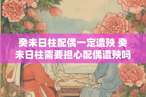 癸未日柱配偶一定遭殃 癸未日柱需要担心配偶遭殃吗