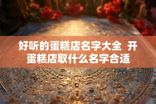好听的蛋糕店名字大全  开蛋糕店取什么名字合适