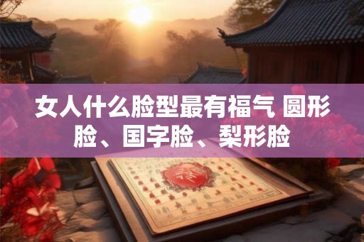 女人什么脸型最有福气 圆形脸、国字脸、梨形脸