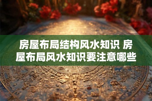 房屋布局结构风水知识 房屋布局风水知识要注意哪些