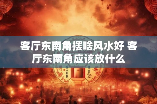客厅东南角摆啥风水好 客厅东南角应该放什么