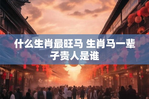 什么生肖最旺马 生肖马一辈子贵人是谁