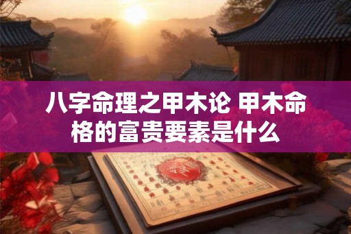 八字命理之甲木论 甲木命格的富贵要素是什么 八字命理之甲木论 甲木命格的富贵要素是什么