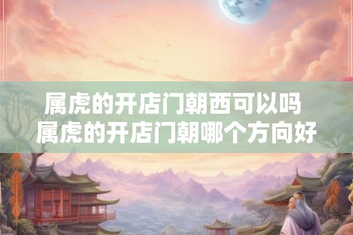 属虎的开店门朝西可以吗 属虎的开店门朝哪个方向好