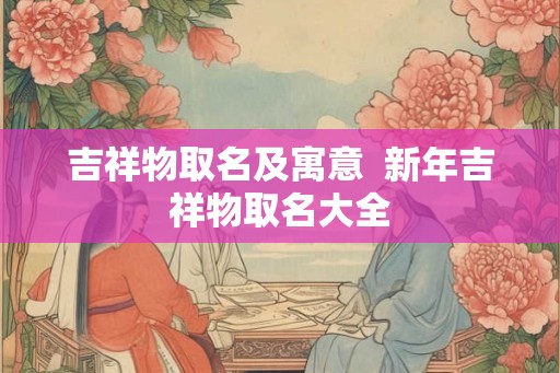 吉祥物取名及寓意  新年吉祥物取名大全