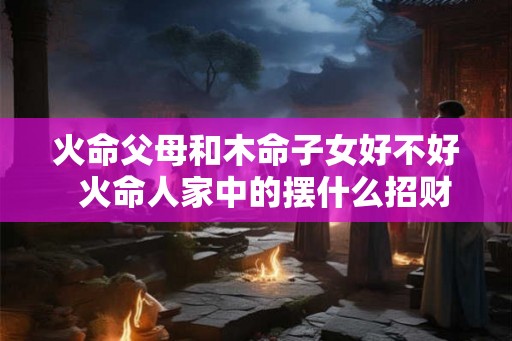 火命父母和木命子女好不好 火命人家中的摆什么招财 火命父母和木命子女好不好 火命人家中的摆什么招财