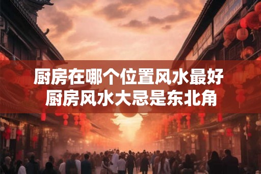 厨房在哪个位置风水最好 厨房风水大忌是东北角