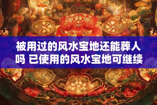 被用过的风水宝地还能葬人吗 已使用的风水宝地可继续安葬吗