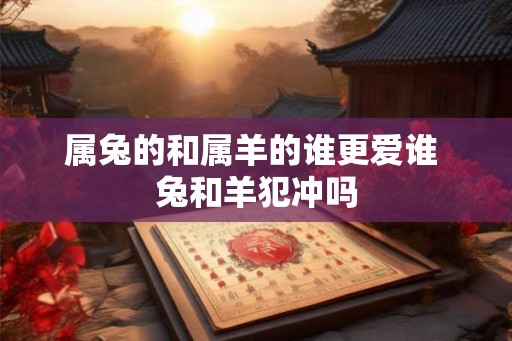 属兔的和属羊的谁更爱谁 兔和羊犯冲吗 属兔的和属羊的谁更爱谁 兔和羊犯冲吗