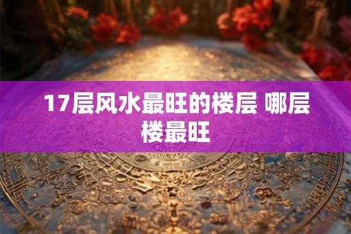 17层风水最旺的楼层 哪层楼最旺 17层风水最旺的楼层 哪层楼最旺