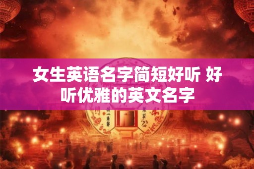 女生英语名字简短好听 好听优雅的英文名字 女生英语名字简短好听 好听优雅的英文名字