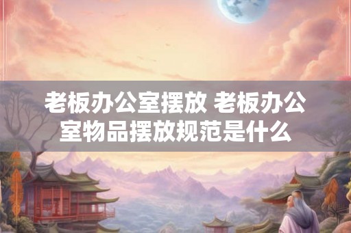 老板办公室摆放 老板办公室物品摆放规范是什么