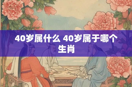 40岁属什么 40岁属于哪个生肖