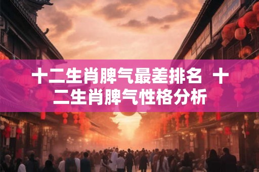 十二生肖脾气最差排名 十二生肖脾气性格分析 十二生肖脾气最差排名 十二生肖脾气性格分析