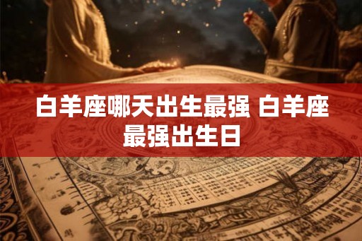 白羊座哪天出生最强 白羊座最强出生日 白羊座哪天出生最强 白羊座最强出生日