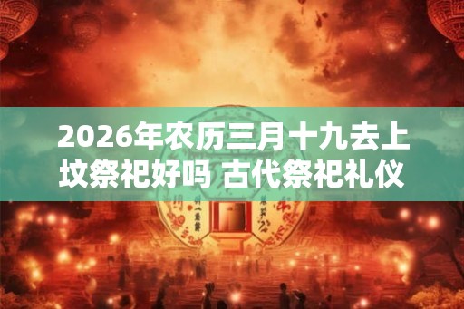 2026年农历三月十九去上坟祭祀好吗 古代祭祀礼仪有哪些