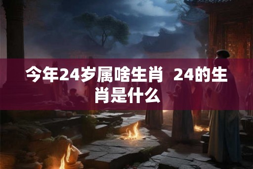 今年24岁属啥生肖 24的生肖是什么 今年24岁属啥生肖 24的生肖是什么