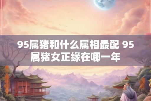 95属猪和什么属相最配 95属猪女正缘在哪一年