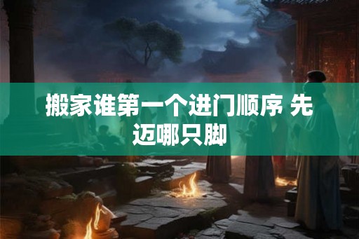 搬家谁第一个进门顺序 先迈哪只脚