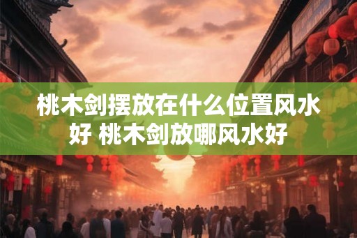 桃木剑摆放在什么位置风水好 桃木剑放哪风水好