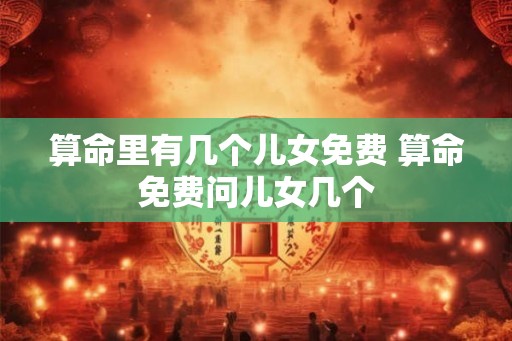算命里有几个儿女免费 算命免费问儿女几个