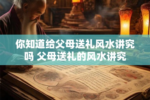 你知道给父母送礼风水讲究吗 父母送礼的风水讲究