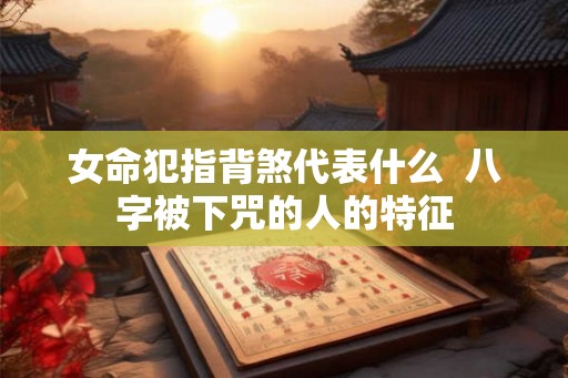 女命犯指背煞代表什么  八字被下咒的人的特征