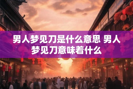 男人梦见刀是什么意思 男人梦见刀意味着什么