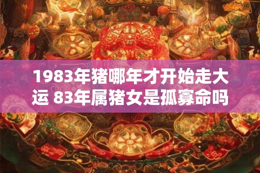 1983年猪哪年才开始走大运 83年属猪女是孤寡命吗