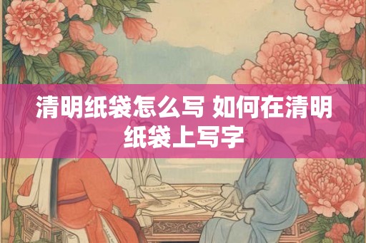 清明纸袋怎么写 如何在清明纸袋上写字