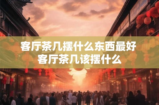 客厅茶几摆什么东西最好 客厅茶几该摆什么