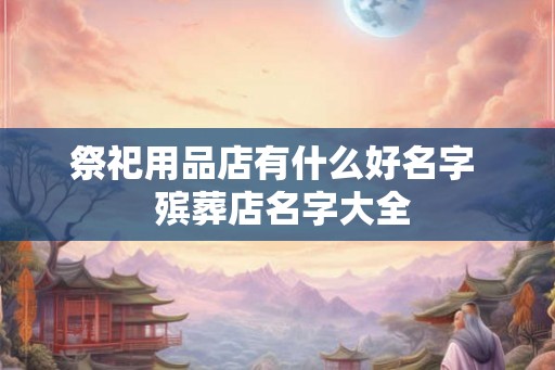 祭祀用品店有什么好名字  殡葬店名字大全