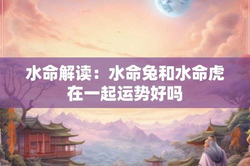 水命解读：水命兔和水命虎在一起运势好吗