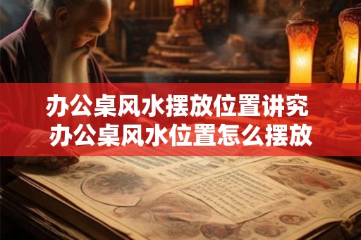 办公桌风水摆放位置讲究 办公桌风水位置怎么摆放